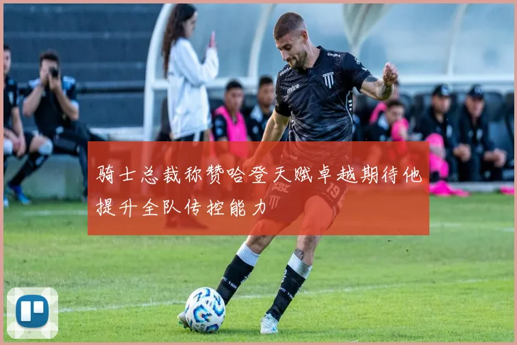 骑士总裁称赞哈登天赋卓越期待他提升全队传控能力