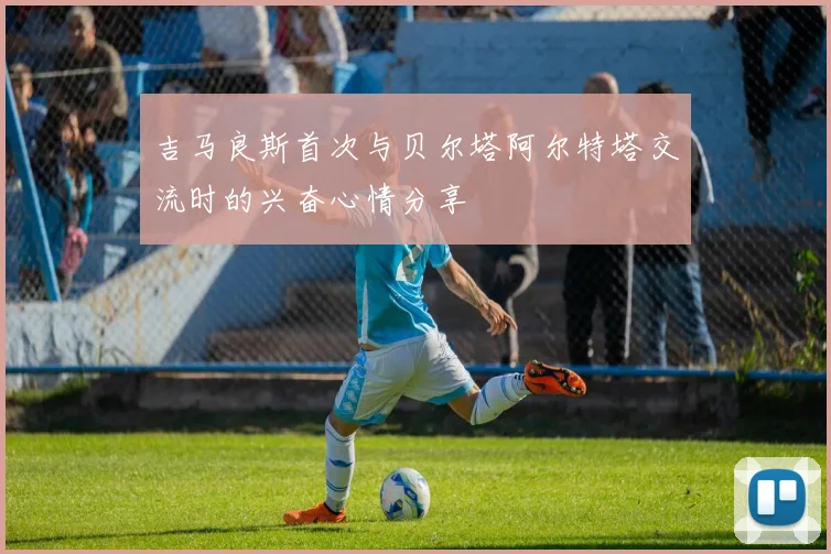 吉马良斯首次与贝尔塔阿尔特塔交流时的兴奋心情分享