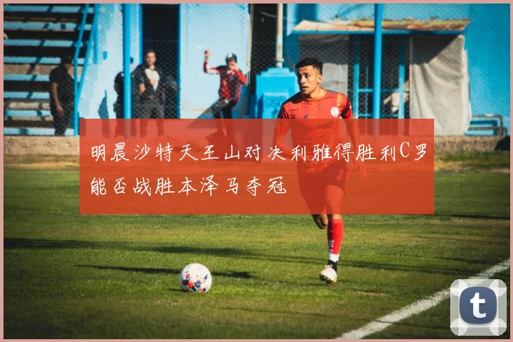 明晨沙特天王山对决利雅得胜利C罗能否战胜本泽马夺冠