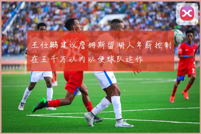 王仕鹏建议詹姆斯留湖人年薪控制在五千万以内以便球队运作