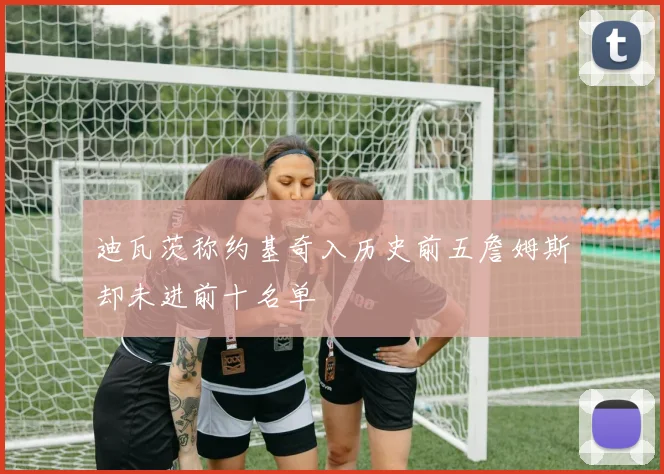 迪瓦茨称约基奇入历史前五詹姆斯却未进前十名单