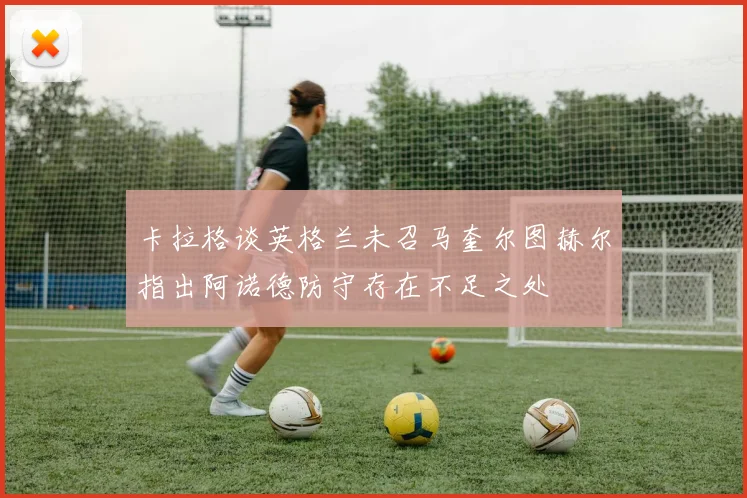 卡拉格谈英格兰未召马奎尔图赫尔指出阿诺德防守存在不足之处
