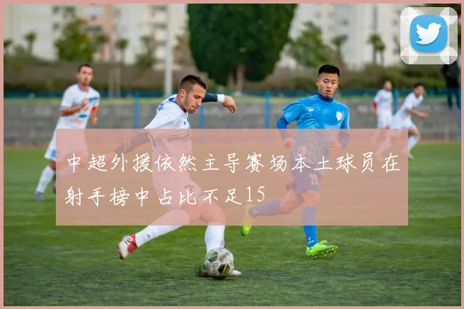 中超外援依然主导赛场本土球员在射手榜中占比不足15