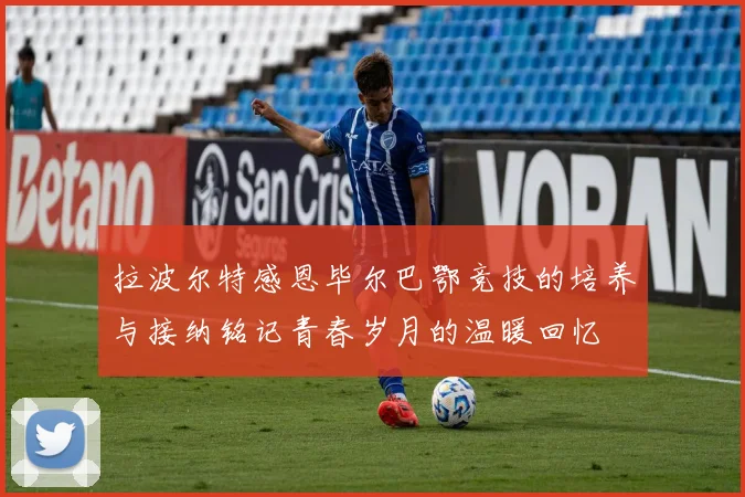 拉波尔特感恩毕尔巴鄂竞技的培养与接纳铭记青春岁月的温暖回忆