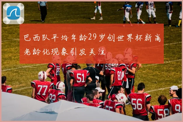 巴西队平均年龄29岁创世界杯新高老龄化现象引发关注