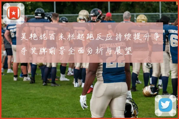 吴艳妮百米栏起跑反应持续提升争夺奖牌前景全面分析与展望