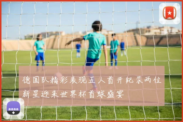 德国队精彩表现五人首开纪录两位新星迎来世界杯首球盛宴