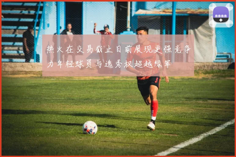 热火在交易截止日前展现更强竞争力年轻球员与选秀权超越绿军