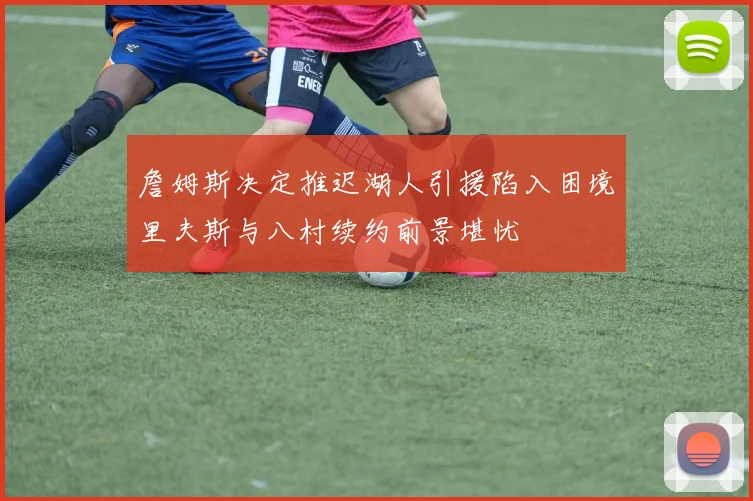 詹姆斯决定推迟湖人引援陷入困境里夫斯与八村续约前景堪忧