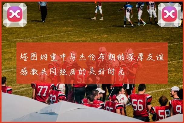 塔图姆重申与杰伦布朗的深厚友谊感激共同经历的美好时光