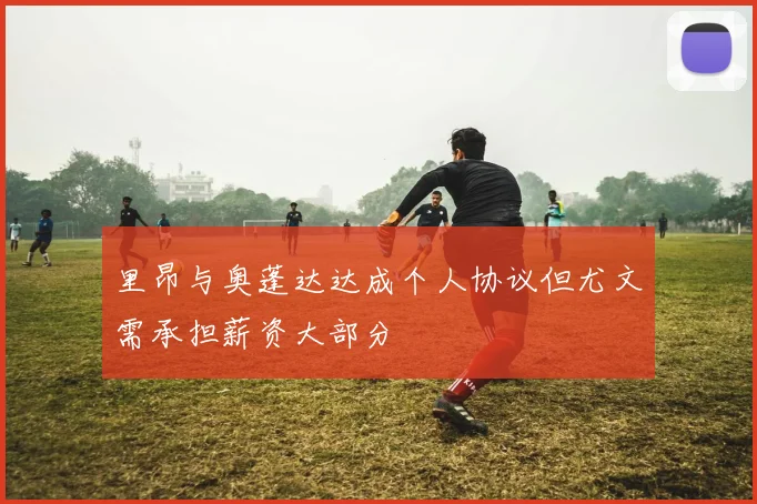 里昂与奥蓬达达成个人协议但尤文需承担薪资大部分