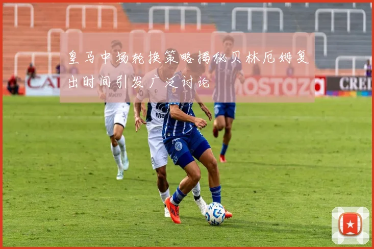 皇马中场轮换策略揭秘贝林厄姆复出时间引发广泛讨论