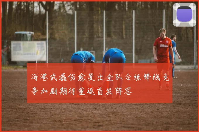 海港武磊伤愈复出全队合练锋线竞争加剧期待重返首发阵容