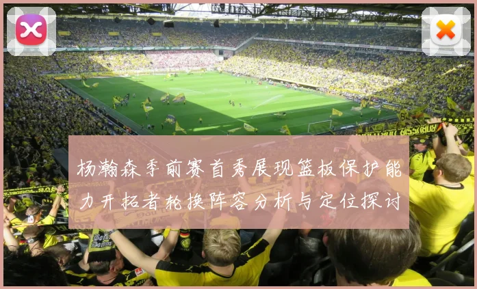 杨瀚森季前赛首秀展现篮板保护能力开拓者轮换阵容分析与定位探讨