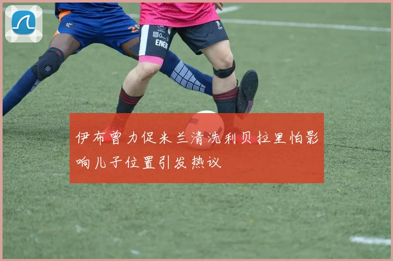 伊布曾力促米兰清洗利贝拉里怕影响儿子位置引发热议