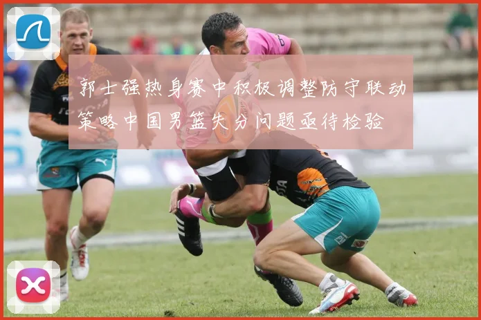 郭士强热身赛中积极调整防守联动策略中国男篮失分问题亟待检验