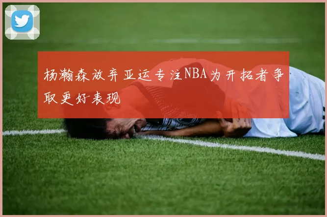 杨瀚森放弃亚运专注NBA为开拓者争取更好表现