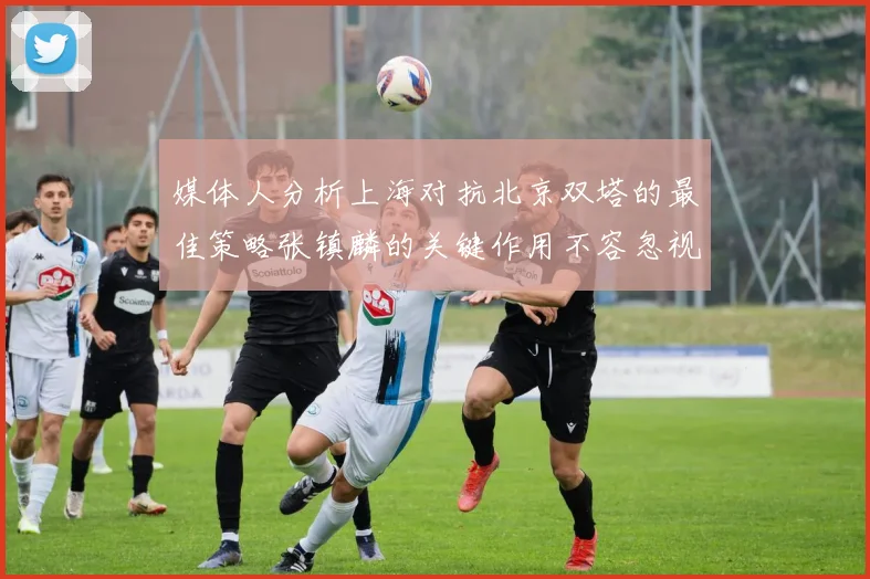 媒体人分析上海对抗北京双塔的最佳策略张镇麟的关键作用不容忽视