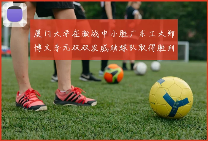 厦门大学在激战中小胜广东工大郑博文李元双双发威助球队取得胜利