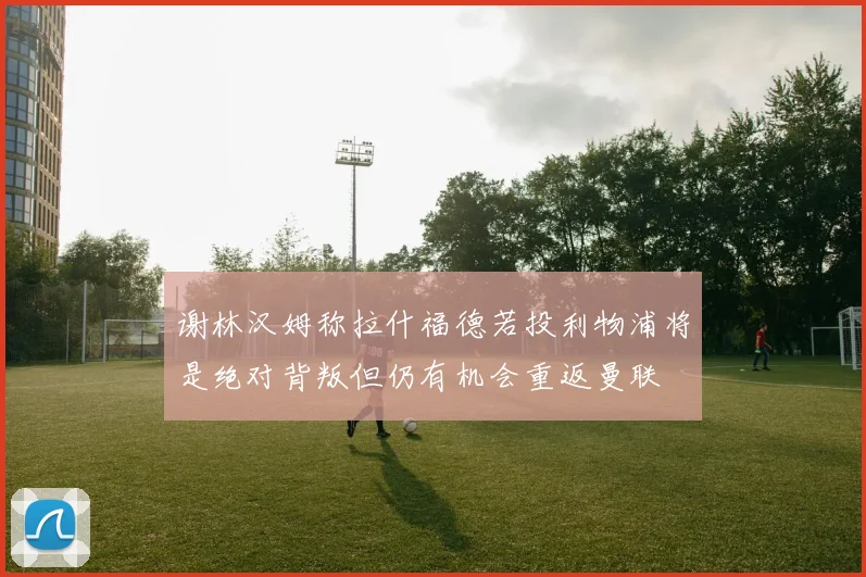 谢林汉姆称拉什福德若投利物浦将是绝对背叛但仍有机会重返曼联