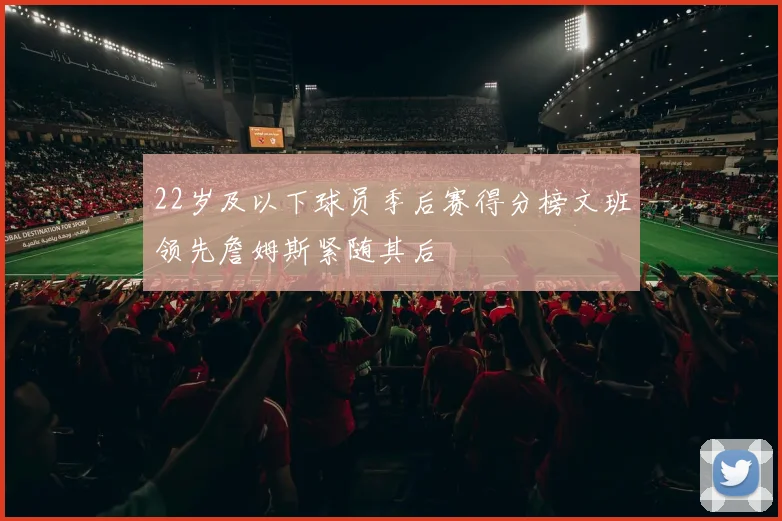 22岁及以下球员季后赛得分榜文班领先詹姆斯紧随其后