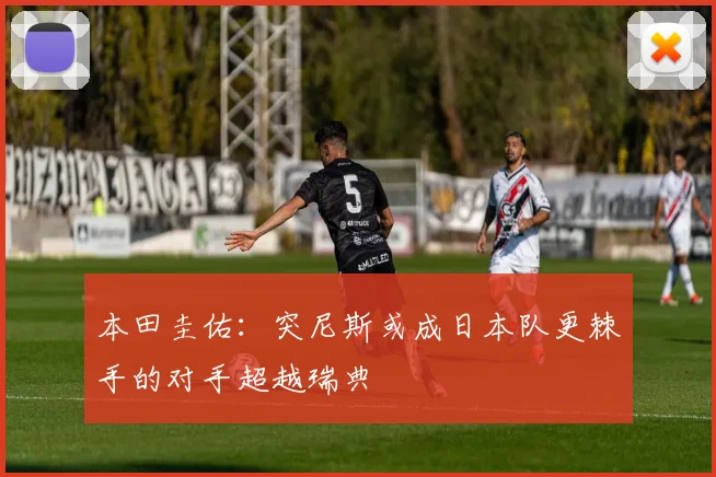 本田圭佑：突尼斯或成日本队更棘手的对手超越瑞典
