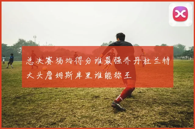 总决赛场均得分谁最强乔丹杜兰特大头詹姆斯库里谁能称王