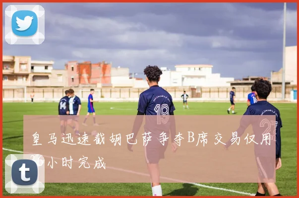 皇马迅速截胡巴萨争夺B席交易仅用36小时完成